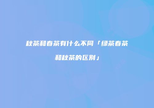 秋茶和春茶有什么不同「绿茶春茶和秋茶的区别」