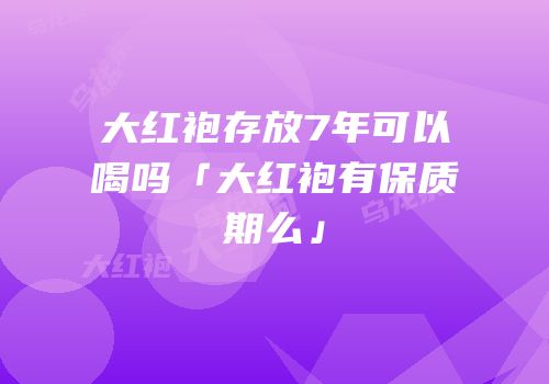 大红袍存放7年可以喝吗「大红袍有保质期么」