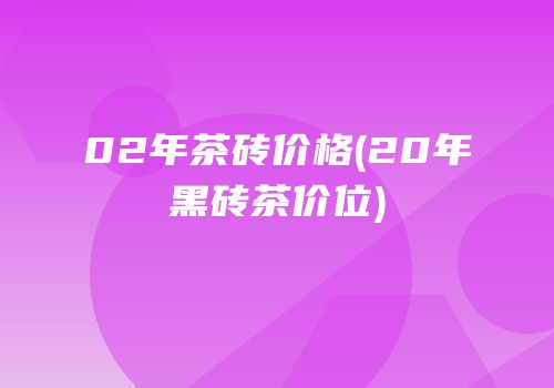 02年茶砖价格(20年黑砖茶价位)