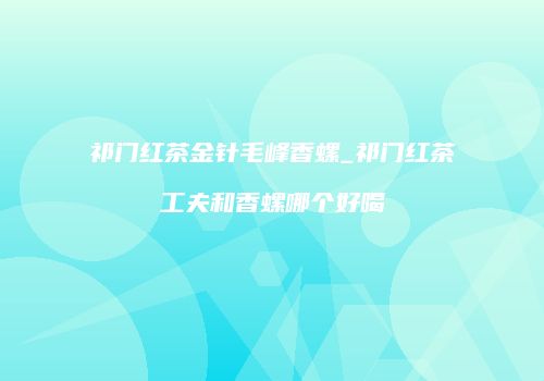 祁门红茶金针毛峰香螺_祁门红茶工夫和香螺哪个好喝