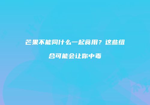 芒果不能同什么一起食用？这些组合可能会让你中毒