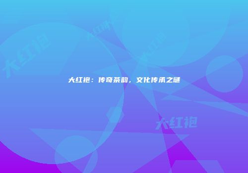 大红袍：传奇茶韵，文化传承之谜