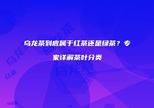乌龙茶到底属于红茶还是绿茶？专家详解茶叶分类