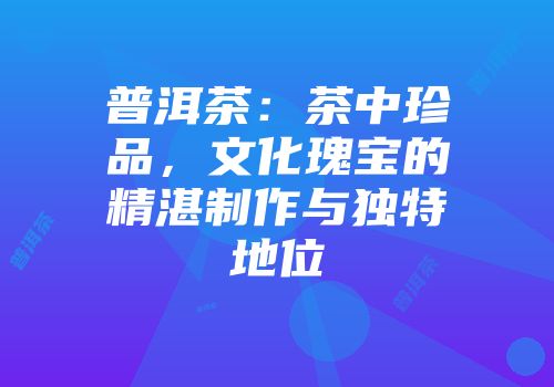 普洱茶：茶中珍品，文化瑰宝的精湛制作与独特地位