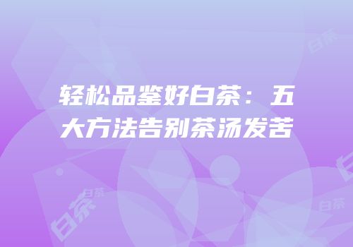 轻松品鉴好白茶：五大方法告别茶汤发苦