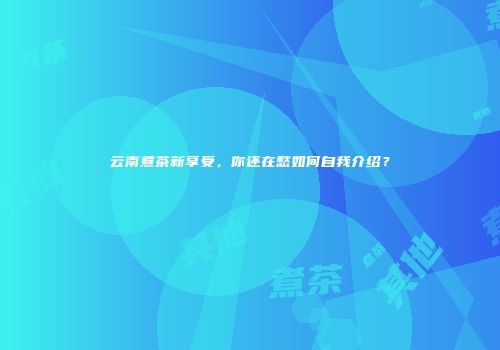 云南煮茶新享受，你还在愁如何自我介绍？