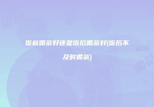 饭前喝茶好还是饭后喝茶好(饭后不及时喝茶)