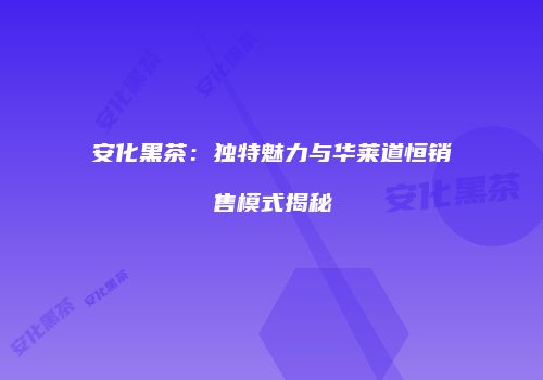 安化黑茶：独特魅力与华莱道恒销售模式揭秘