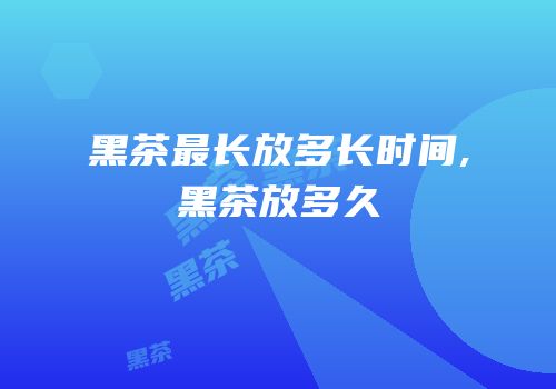 黑茶最长放多长时间,黑茶放多久