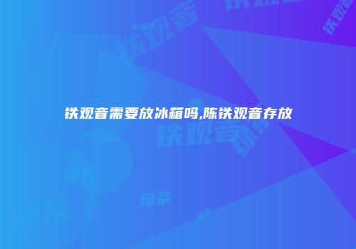 铁观音需要放冰箱吗,陈铁观音存放