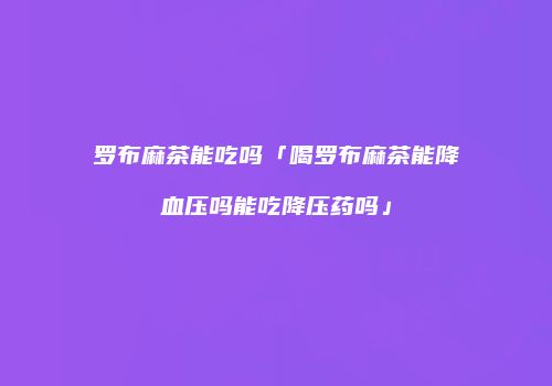 罗布麻茶能吃吗「喝罗布麻茶能降血压吗能吃降压药吗」