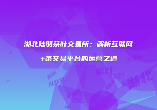 湖北陆羽茶叶交易所：解析互联网+茶交易平台的运营之道