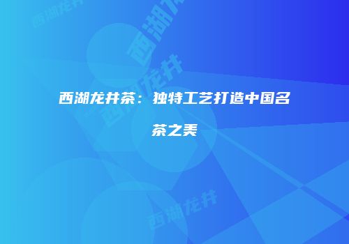西湖龙井茶：独特工艺打造中国名茶之美