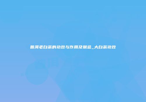 普洱老白茶的功效与作用及禁忌_大白茶功效