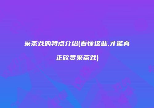 采茶戏的特点介绍(看懂这些,才能真正欣赏采茶戏)
