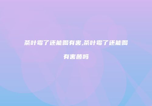 茶叶霉了还能喝有害,茶叶霉了还能喝有害菌吗