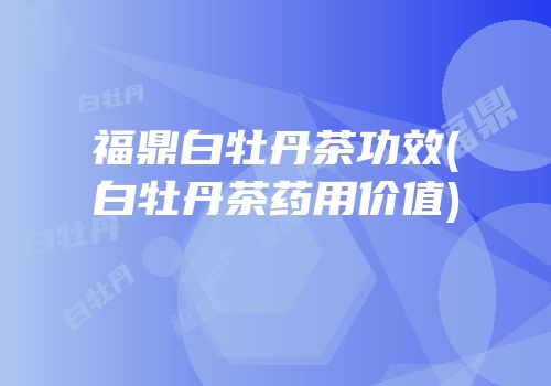 福鼎白牡丹茶功效(白牡丹茶药用价值)