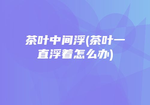 茶叶中间浮(茶叶一直浮着怎么办)