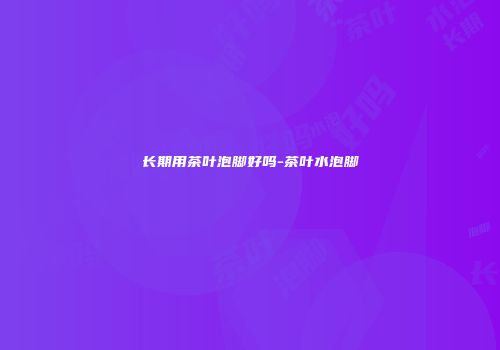 长期用茶叶泡脚好吗-茶叶水泡脚