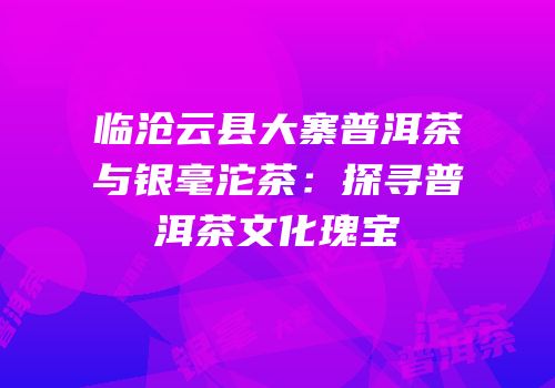 临沧云县大寨普洱茶与银毫沱茶：探寻普洱茶文化瑰宝