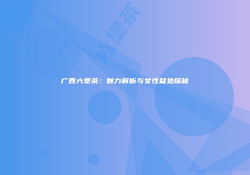广西六堡茶：魅力解析与女性益处探秘