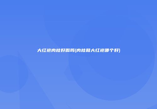 大红袍肉桂好喝吗(肉桂和大红袍哪个好)