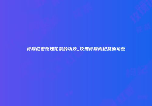 柠檬红枣玫瑰花茶的功效_玫瑰柠檬枸杞茶的功效