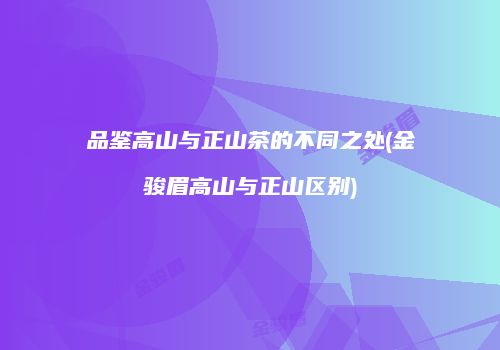 品鉴高山与正山茶的不同之处(金骏眉高山与正山区别)