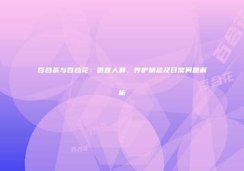 百合茶与百合花：适宜人群、养护禁忌及日常问题解析