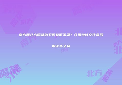 南方和北方喝茶的习惯有何不同？介绍地域文化背后的饮茶之路