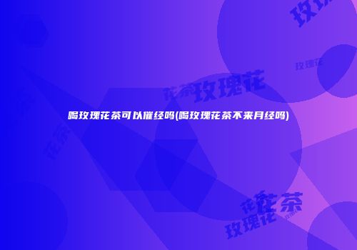 喝玫瑰花茶可以催经吗(喝玫瑰花茶不来月经吗)