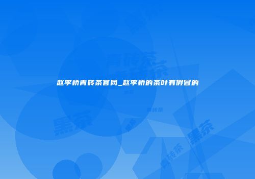 赵李桥青砖茶官网_赵李桥的茶叶有假冒的