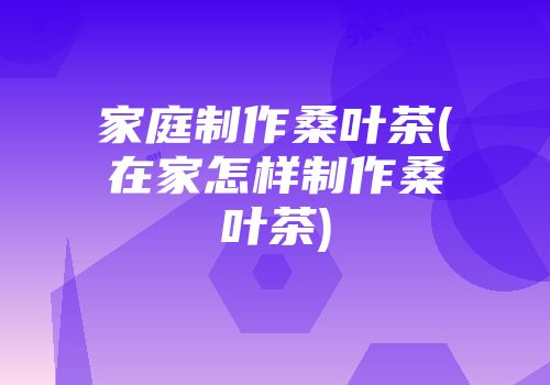 家庭制作桑叶茶(在家怎样制作桑叶茶)