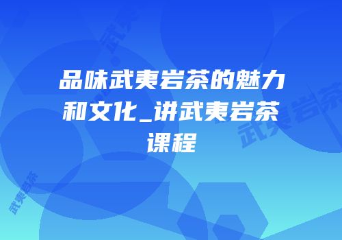 品味武夷岩茶的魅力和文化_讲武夷岩茶课程