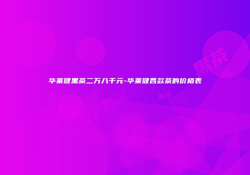 华莱健黑茶二万八千元-华莱健各款茶的价格表