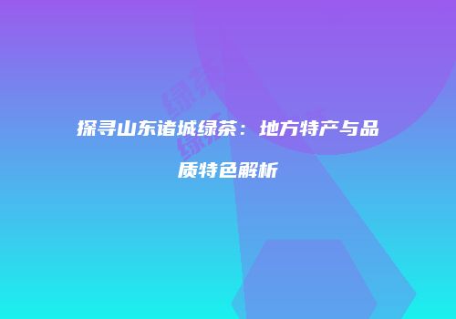 探寻山东诸城绿茶：地方特产与品质特色解析