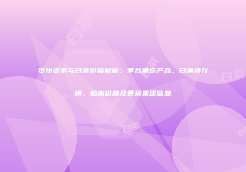 贵州贵茶与白茶价格解析：茅台酒坊产品、白酒排行榜、柏木价格及贵茶集团信息
