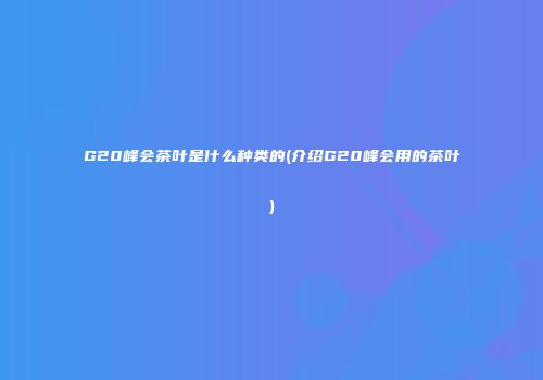 G20峰会茶叶是什么种类的(介绍G20峰会用的茶叶)