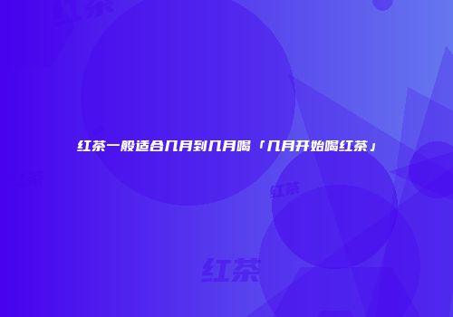 红茶一般适合几月到几月喝「几月开始喝红茶」