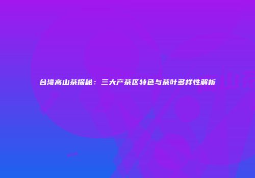 台湾高山茶探秘：三大产茶区特色与茶叶多样性解析
