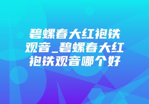 碧螺春大红袍铁观音_碧螺春大红袍铁观音哪个好