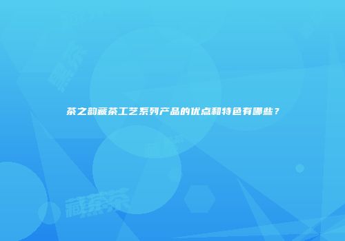 茶之韵藏茶工艺系列产品的优点和特色有哪些？
