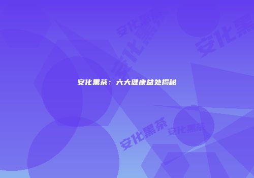 安化黑茶：六大健康益处揭秘