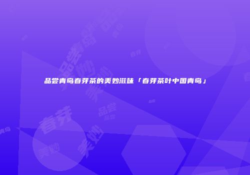 品尝青岛春芽茶的美妙滋味「春芽茶叶中国青岛」