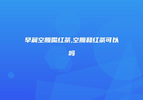早晨空腹喝红茶,空腹和红茶可以吗