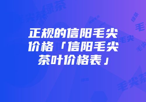 正规的信阳毛尖价格「信阳毛尖茶叶价格表」