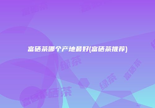 富硒茶哪个产地最好(富硒茶推荐)