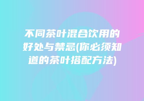 不同茶叶混合饮用的好处与禁忌(你必须知道的茶叶搭配方法)