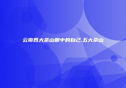 云南各大茶山眼中的自己,五大茶山