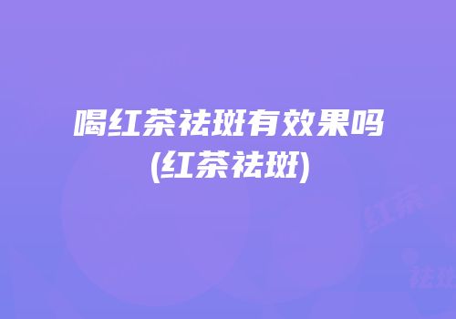 喝红茶祛斑有效果吗(红茶祛斑)